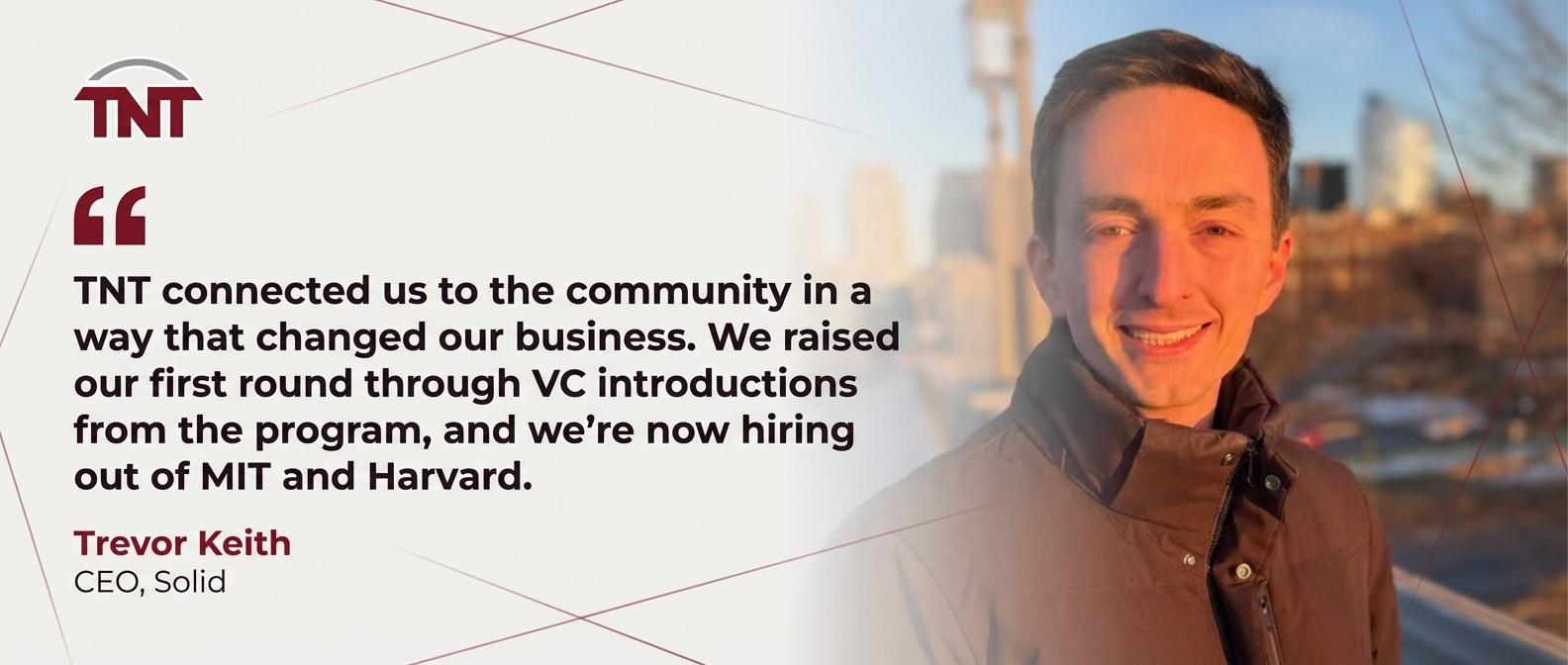 Testimonial from Trevor Keith, CEO of Solid: TNT connected us to the community in a way that changed our business. We raised our first round through VC introductions from the program, and we're now hiring out of MIT and Harvard.
